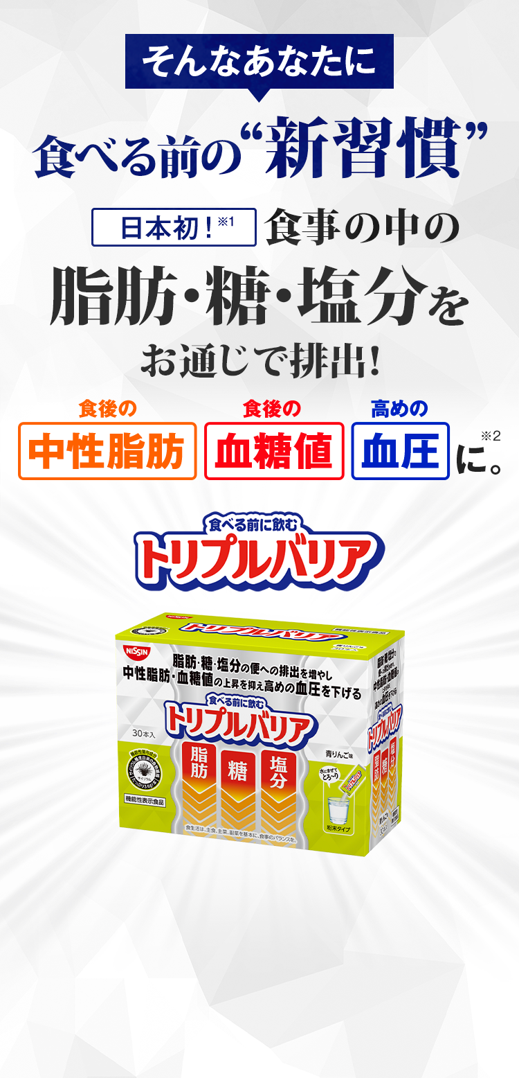 そんなあなたにこれ１つで対策できる！　食後の中性脂肪の上昇を抑える機能　食後の血糖値の上昇を抑える機能　高めの血圧を下げる機能　お通じの回数や量を増やす機能が報告　食べる前に飲むトリプルバリア