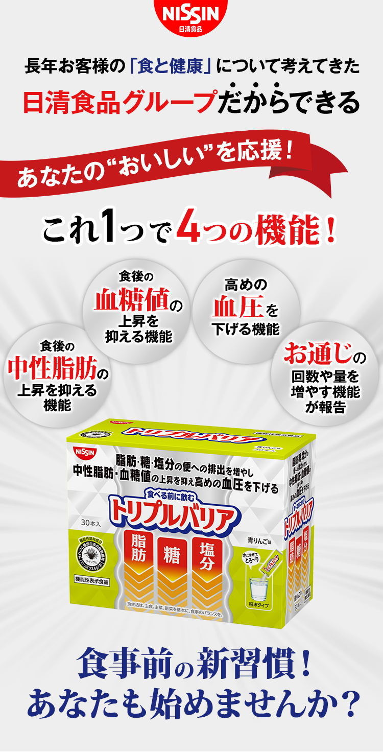 長年お客様の「食と健康」について考えてきた日清食品グループだからできる　あなたの”おいしい”を応援！これ１つで４つの機能！　食後の中性脂肪の上昇を抑える機能　食後の血糖値の上昇を抑える機能　高めの血圧を下げる機能　お通じの回数や量を増やす機能が報告　食べる前に飲むトリプルバリア